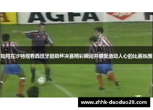 如何在沙特观看西班牙超级杯决赛精彩瞬间并感受激动人心的比赛氛围