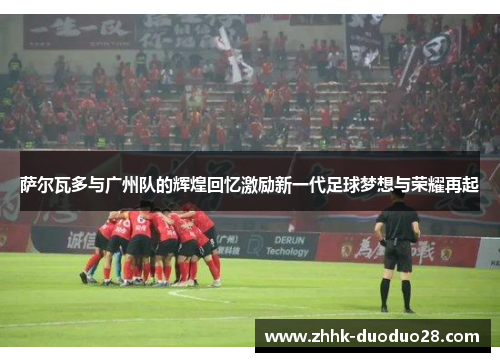 萨尔瓦多与广州队的辉煌回忆激励新一代足球梦想与荣耀再起
