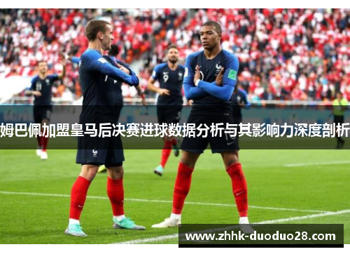 姆巴佩加盟皇马后决赛进球数据分析与其影响力深度剖析